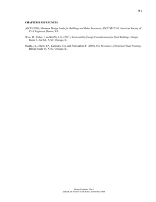 B-2
Design Examples V14.0
AMERICAN INSTITUTE OF STEEL CONSTRUCTION
CHAPTER B REFERENCES
ASCE (2010), Minimum Design Loads for Buildings and Other Structures, ASCE/SEI 7-10, American Society of
Civil Engineers, Reston, VA.
West, M., Fisher, J. and Griffis, L.G. (2003), Serviceability Design Considerations for Steel Buildings, Design
Guide 3, 2nd Ed., AISC, Chicago, IL.
Ruddy, J.L., Marlo, J.P., Ioannides, S.A. and Alfawakhiri, F. (2003), Fire Resistance of Structural Steel Framing,
Design Guide 19, AISC, Chicago, IL.
Return to Table of Contents
 