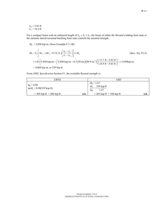 F-11
Design Examples V14.0
AMERICAN INSTITUTE OF STEEL CONSTRUCTION
Lp = 5.83 ft
Lr = 16.9 ft
For a compact beam with an unbraced length of Lp < Lb ≤ Lr, the lesser of either the flexural yielding limit state or
the inelastic lateral-torsional buckling limit state controls the nominal strength.
Mp = 5,050 kip-in. (from Example F.1-1B)
Mn = ( 0.7 )
b p
b p p y x p
r p
L L
C M M F S M
L L
⎡ ⎤⎛ ⎞−
− − ≤⎢ ⎥⎜ ⎟
−⎢ ⎥⎝ ⎠⎣ ⎦
(Spec. Eq. F2-2)
= ( )( )3 11.7 ft 5.83 ft
1.01 5,050 kip-in. 5,050 kip-in. 0.7 50 ksi 88.9 in.
16.9 ft 5.83 ft
⎧ − ⎫⎛ ⎞⎡ ⎤− −⎨ ⎬⎜ ⎟⎣ ⎦ −⎝ ⎠⎩ ⎭
5,050kip-in.≤
= 4,060 kip-in. or 339 kip-ft
From AISC Specification Section F1, the available flexural strength is:
LRFD ASD
φb = 0.90
φbMn = 0.90(339 kip-ft)
Ωb = 1.67
n
b
M
Ω
=
339 kip-ft
1.67
= 305 kip-ft > 266 kip-ft o.k. = 203 kip-ft > 184 kip-ft o.k.
Return to Table of Contents
 