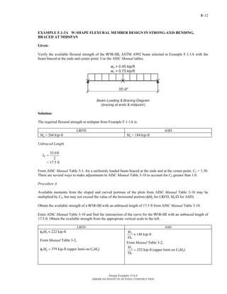 F-12
Design Examples V14.0
AMERICAN INSTITUTE OF STEEL CONSTRUCTION
EXAMPLE F.1-3A W-SHAPE FLEXURAL MEMBER DESIGN IN STRONG-AXIS BENDING,
BRACED AT MIDSPAN
Given:
Verify the available flexural strength of the W18×50, ASTM A992 beam selected in Example F.1-1A with the
beam braced at the ends and center point. Use the AISC Manual tables.
Solution:
The required flexural strength at midspan from Example F.1-1A is:
LRFD ASD
Mu = 266 kip-ft Ma = 184 kip-ft
Unbraced Length
35.0ft
2
bL =
= 17.5 ft
From AISC Manual Table 3-1, for a uniformly loaded beam braced at the ends and at the center point, Cb = 1.30.
There are several ways to make adjustments to AISC Manual Table 3-10 to account for Cb greater than 1.0.
Procedure A
Available moments from the sloped and curved portions of the plots from AISC Manual Table 3-10 may be
multiplied by Cb, but may not exceed the value of the horizontal portion (φMp for LRFD, Mp/Ω for ASD).
Obtain the available strength of a W18×50 with an unbraced length of 17.5 ft from AISC Manual Table 3-10.
Enter AISC Manual Table 3-10 and find the intersection of the curve for the W18×50 with an unbraced length of
17.5 ft. Obtain the available strength from the appropriate vertical scale to the left.
LRFD ASD
φbMn ≈ 222 kip-ft
From Manual Table 3-2,
φbMp = 379 kip-ft (upper limit on CbMn)
n
b
M
Ω
≈ 148 kip-ft
From Manual Table 3-2,
p
b
M
Ω
= 252 kip-ft (upper limit on CbMn)
Return to Table of Contents
 