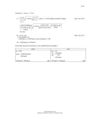 F-15
Design Examples V14.0
AMERICAN INSTITUTE OF STEEL CONSTRUCTION
Calculate Fcr with Lb = 17.5 ft.
Fcr =
22
2
1 0.0078b b
x o tsb
ts
C E Jc L
S h rL
r
π ⎛ ⎞
+ ⎜ ⎟
⎝ ⎠⎛ ⎞
⎜ ⎟
⎝ ⎠
where c = 1.0 for doubly symmetric I-shapes (Spec. Eq. F2-4)
=
( )
( )( )
242
2 3
1.24in. 1.01.30 (29,000 ksi) 17.5ft(12 in./ft)
1 0.078
1.98in.88.9in. 17.4in.17.5ft(12 in./ft)
1.98 in.
⎛ ⎞π
+ ⎜ ⎟
⎛ ⎞ ⎝ ⎠
⎜ ⎟
⎝ ⎠
= 43.2 ksi
Mn = FcrSx ≤ Mp (Spec. Eq. F2-3)
= 43.2 ksi(88.9 in.3
)
= 3,840 kip-in. < 5,050 kip-in. (from Example F.1-1B)
Mn = 3,840 kip-in or 320 kip-ft
From AISC Specification Section F1, the available flexural strength is:
LRFD ASD
φb = 0.90 Ωb = 1.67
φbMn = 0.90(320 kip-ft)
= 288 kip-ft
n
b
M
Ω
=
320 kip-ft
1.67
= 192 kip-ft
288 kip-ft > 266 kip-ft o.k. 192 kip-ft > 184 kip-ft o.k.
Return to Table of Contents
 