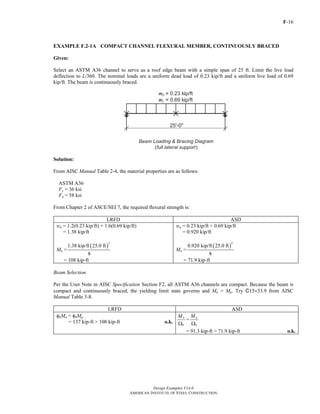 F-16
Design Examples V14.0
AMERICAN INSTITUTE OF STEEL CONSTRUCTION
EXAMPLE F.2-1A COMPACT CHANNEL FLEXURAL MEMBER, CONTINUOUSLY BRACED
Given:
Select an ASTM A36 channel to serve as a roof edge beam with a simple span of 25 ft. Limit the live load
deflection to L/360. The nominal loads are a uniform dead load of 0.23 kip/ft and a uniform live load of 0.69
kip/ft. The beam is continuously braced.
Solution:
From AISC Manual Table 2-4, the material properties are as follows:
ASTM A36
Fy = 36 ksi
Fu = 58 ksi
From Chapter 2 of ASCE/SEI 7, the required flexural strength is:
LRFD ASD
wu = 1.2(0.23 kip/ft) + 1.6(0.69 kip/ft)
= 1.38 kip/ft
wa = 0.23 kip/ft + 0.69 kip/ft
= 0.920 kip/ft
Mu =
( )
2
1.38 kip/ft 25.0 ft
8
= 108 kip-ft
Ma =
( )
2
0.920 kip/ft 25.0 ft
8
= 71.9 kip-ft
Beam Selection
Per the User Note in AISC Specification Section F2, all ASTM A36 channels are compact. Because the beam is
compact and continuously braced, the yielding limit state governs and Mn = Mp. Try C15×33.9 from AISC
Manual Table 3-8.
LRFD ASD
φbMn = φbMp
= 137 kip-ft > 108 kip-ft o.k.
n
b
M
Ω
=
p
b
M
Ω
= 91.3 kip-ft > 71.9 kip-ft o.k.
Return to Table of Contents
 