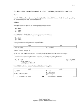F-18
Design Examples V14.0
AMERICAN INSTITUTE OF STEEL CONSTRUCTION
EXAMPLE F.2-1B COMPACT CHANNEL FLEXURAL MEMBER, CONTINUOUSLY BRACED
Given:
Example F.2-1A can be easily solved by utilizing the tables of the AISC Manual. Verify the results by applying
the requirements of the AISC Specification directly.
Solution:
From AISC Manual Table 2-4, the material properties are as follows:
ASTM A36
Fy = 36 ksi
Fu = 58 ksi
From AISC Manual Table 1-5, the geometric properties are as follows:
C15×33.9
Zx = 50.8 in.3
The required flexural strength from Example F.2-1A is:
LRFD ASD
Mu = 108 kip-ft Ma = 71.9 kip-ft
Nominal Flexural Strength, Mn
Per the User Note in AISC Specification Section F2, all ASTM A36 C- and MC-shapes are compact.
A channel that is continuously braced and compact is governed by the yielding limit state.
Mn= Mp = FyZx (Spec. Eq. F2-1)
= 36 ksi(50.8 in.3
)
= 1,830 kip-in. or 152 kip-ft
From AISC Specification Section F1, the available flexural strength is:
LRFD ASD
φb = 0.90 Ωb = 1.67
φbMn = 0.90(152 kip-ft)
n
b
M
Ω
=
152 kip-ft
1.67
= 137 kip-ft > 108 kip-ft o.k. = 91.0 kip-ft > 71.9 kip-ft o.k.
Return to Table of Contents
 