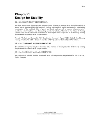 C-1
Design Examples V14.0
AMERICAN INSTITUTE OF STEEL CONSTRUCTION
Chapter C
Design for Stability
C1. GENERAL STABILITY REQUIREMENTS
The AISC Specification requires that the designer account for both the stability of the structural system as a
whole, and the stability of individual elements. Thus, the lateral analysis used to assess stability must include
consideration of the combined effect of gravity and lateral loads, as well as member inelasticity, out-of-
plumbness, out-of-straightness and the resulting second-order effects, P-Δ and P-δ. The effects of “leaning
columns” must also be considered, as illustrated in the examples in this chapter and in the four-story building
design example in Part III of AISC Design Examples.
P-Δ and P-δ effects are illustrated in AISC Specification Commentary Figure C-C2.1. Methods for addressing
stability, including P-Δ and P-δ effects, are provided in AISC Specification Section C2 and Appendix 7.
C2. CALCULATION OF REQUIRED STRENGTHS
The calculation of required strengths is illustrated in the examples in this chapter and in the four-story building
design example in Part III of AISC Design Examples.
C3. CALCULATION OF AVAILABLE STRENGTHS
The calculation of available strengths is illustrated in the four-story building design example in Part III of AISC
Design Examples.
Return to Table of Contents
 