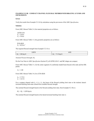 F-20
Design Examples V14.0
AMERICAN INSTITUTE OF STEEL CONSTRUCTION
EXAMPLE F.2-2B COMPACT CHANNEL FLEXURAL MEMBER WITH BRACING AT ENDS AND
FIFTH POINTS
Given:
Verify the results from Example F.2-2A by calculation using the provisions of the AISC Specification.
Solution:
From AISC Manual Table 2-4, the material properties are as follows:
ASTM A36
Fy = 36 ksi
Fu = 58 ksi
From AISC Manual Table 1-5, the geometric properties are as follows:
C15×33.9
Sx = 42.0 in.3
The required flexural strength from Example F.2-1A is:
LRFD ASD
Mu = 108 kip-ft Ma = 71.9 kip-ft
Nominal Flexural Strength, Mn
Per the User Note in AISC Specification Section F2, all ASTM A36 C- and MC-shapes are compact.
From AISC Manual Table 3-1, for the center segment of a uniformly loaded beam braced at the ends and the fifth
points:
Cb = 1.00
From AISC Manual Table 3-8, for a C15×33.9:
Lp = 3.75 ft
Lr = 14.5 ft
For a compact channel with Lp < Lb ≤ Lr, the lesser of the flexural yielding limit state or the inelastic lateral-
torsional buckling limit-state controls the available flexural strength.
The nominal flexural strength based on the flexural yielding limit state, from Example F.2-1B, is:
Mn = Mp = 1,830 kip-in.
The nominal flexural strength based on the lateral-torsional buckling limit state is:
Return to Table of Contents
 