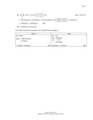 F-21
Design Examples V14.0
AMERICAN INSTITUTE OF STEEL CONSTRUCTION
Mn = ( )0.7
b p
b p p y x p
r p
L L
C M M F S M
L L
⎡ ⎤⎛ ⎞−
− − ≤⎢ ⎥⎜ ⎟
−⎢ ⎥⎝ ⎠⎣ ⎦
(Spec. Eq. F2-2)
= ( )( )3 5.00 ft 3.75 ft
1.0 1,830 kip-in. 1,830 kip-in. 0.7 36 ksi 42.0 in. 1,830 kip-in.
14.5 ft 3.75 ft
⎧ − ⎫⎛ ⎞⎡ ⎤− − ≤⎨ ⎬⎜ ⎟⎣ ⎦ −⎝ ⎠⎩ ⎭
= 1,740 kip-in. < 1,830 kip-in. o.k.
Mn = 1,740 kip-in. or 145 kip-ft
From AISC Specification Section F1, the available flexural strength is:
LRFD ASD
φb = 0.90 Ωb = 1.67
φbMn = 0.90(145 kip-ft)
= 131 kip-ft
n
b
M
Ω
=
145 kip-ft
1.67
= 86.8 kip-ft
131 kip-ft > 108 kip-ft o.k. 86.8 kip-ft > 71.9 kip-ft o.k.
Return to Table of Contents
 