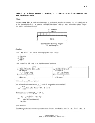 F-26
Design Examples V14.0
AMERICAN INSTITUTE OF STEEL CONSTRUCTION
EXAMPLE F.4 W-SHAPE FLEXURAL MEMBER, SELECTION BY MOMENT OF INERTIA FOR
STRONG-AXIS BENDING
Given:
Select an ASTM A992 W-shape flexural member by the moment of inertia, to limit the live load deflection to 1
in. The span length is 30 ft. The loads are a uniform dead load of 0.80 kip/ft and a uniform live load of 2 kip/ft.
The beam is continuously braced.
Solution:
From AISC Manual Table 2-4, the material properties are as follows:
ASTM A992
Fy = 50 ksi
Fu = 65 ksi
From Chapter 2 of ASCE/SEI 7, the required flexural strength is:
LRFD ASD
wu = 1.2(0.800 kip/ft) + 1.6(2 kip/ft)
= 4.16 kip/ft
Mu =
( )
2
4.16 kip/ft 30.0 ft
8
= 468 kip-ft
wa = 0.80 kip/ft + 2 kip/ft
= 2.80 kip/ft
Ma =
( )
2
2.80 kip/ft 30.0 ft
8
= 315 kip-ft
Minimum Required Moment of Inertia
The maximum live load deflection, Δmax, occurs at midspan and is calculated as:
Δmax =
4
5
384
Lw l
EI
from AISC Manual Table 3-23 case 1
Rearranging and substituting Δmax = 1.00 in.,
Imin =
( )( ) ( )
( )( )
4 3
5 2 kips/ft 30.0 ft 12 in./ft
384 29,000 ksi 1.00 in.
= 1,260 in.4
Beam Selection
Select the lightest section with the required moment of inertia from the bold entries in AISC Manual Table 3-3.
Return to Table of Contents
 