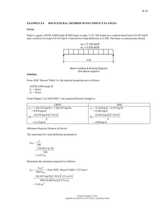 F-30
Design Examples V14.0
AMERICAN INSTITUTE OF STEEL CONSTRUCTION
EXAMPLE F.6 HSS FLEXURAL MEMBER WITH COMPACT FLANGES
Given:
Select a square ASTM A500 Grade B HSS beam to span 7.5 ft. The loads are a uniform dead load of 0.145 kip/ft
and a uniform live load of 0.435 kip/ft. Limit the live load deflection to L/240. The beam is continuously braced.
Solution:
From AISC Manual Table 2-4, the material properties are as follows:
ASTM A500 Grade B
Fy = 46 ksi
Fu = 58 ksi
From Chapter 2 of ASCE/SEI 7, the required flexural strength is:
LRFD ASD
wu = 1.2(0.145 kip/ft) + 1.6(0.435 kip/ft)
= 0.870 kip/ft
Mu =
( )( )
2
0.870 kip/ft 7.50 ft
8
= 6.12 kip-ft
wa = 0.145 kip/ft + 0.435 kip/ft
= 0.580 kip/ft
Ma =
( )( )
2
0.580 kip/ft 7.50 ft
8
= 4.08 kip-ft
Minimum Required Moment of Inertia
The maximum live load deflection permitted is:
Δmax =
240
L
=
7.50 ft(12 in./ft)
240
= 0.375 in.
Determine the minimum required I as follows.
Ιreq =
4
5
384
L
max
w l
EΔ
from AISC Manual Table 3-23 Case 1
=
( )( ) ( )
( )( )
4 3
5 0.435 kip/ft 7.50 ft 12 in./ft
384 29,000 ksi 0.375 in.
= 2.85 in.4
Return to Table of Contents
 