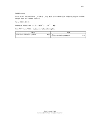 F-31
Design Examples V14.0
AMERICAN INSTITUTE OF STEEL CONSTRUCTION
Beam Selection
Select an HSS with a minimum Ix of 2.85 in.4
, using AISC Manual Table 1-12, and having adequate available
strength, using AISC Manual Table 3-13.
Try an HSS32×32×8.
From AISC Manual Table 1-12, Ix = 2.90 in.4
> 2.85 in.4
o.k.
From AISC Manual Table 3-13, the available flexural strength is:
LRFD ASD
6.67 kip-ftb nMφ = > 6.12 kip-ft o.k.
4.44 kip-ftn
b
M
=
Ω
> 4.08 kip-ft o.k.
Return to Table of Contents
 