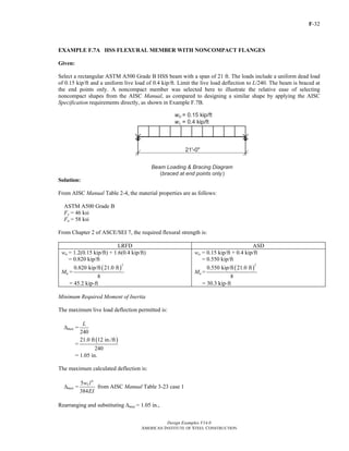 F-32
Design Examples V14.0
AMERICAN INSTITUTE OF STEEL CONSTRUCTION
EXAMPLE F.7A HSS FLEXURAL MEMBER WITH NONCOMPACT FLANGES
Given:
Select a rectangular ASTM A500 Grade B HSS beam with a span of 21 ft. The loads include a uniform dead load
of 0.15 kip/ft and a uniform live load of 0.4 kip/ft. Limit the live load deflection to L/240. The beam is braced at
the end points only. A noncompact member was selected here to illustrate the relative ease of selecting
noncompact shapes from the AISC Manual, as compared to designing a similar shape by applying the AISC
Specification requirements directly, as shown in Example F.7B.
Solution:
From AISC Manual Table 2-4, the material properties are as follows:
ASTM A500 Grade B
Fy = 46 ksi
Fu = 58 ksi
From Chapter 2 of ASCE/SEI 7, the required flexural strength is:
LRFD ASD
wu = 1.2(0.15 kip/ft) + 1.6(0.4 kip/ft)
= 0.820 kip/ft
Mu =
( )
2
0.820 kip/ft 21.0 ft
8
= 45.2 kip-ft
wa = 0.15 kip/ft + 0.4 kip/ft
= 0.550 kip/ft
Ma =
( )
2
0.550 kip/ft 21.0 ft
8
= 30.3 kip-ft
Minimum Required Moment of Inertia
The maximum live load deflection permitted is:
Δmax =
240
L
=
( )21.0 ft 12 in./ft
240
= 1.05 in.
The maximum calculated deflection is:
Δmax =
4
5
384
Lw l
EI
from AISC Manual Table 3-23 case 1
Rearranging and substituting Δmax = 1.05 in.,
Return to Table of Contents
 