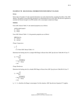 F-34
Design Examples V14.0
AMERICAN INSTITUTE OF STEEL CONSTRUCTION
EXAMPLE F.7B HSS FLEXURAL MEMBER WITH NONCOMPACT FLANGES
Given:
Notice that in Example F.7A the required information was easily determined by consulting the tables of the AISC
Manual. The purpose of the following calculation is to demonstrate the use of the AISC Specification equations to
calculate the flexural strength of an HSS member with a noncompact compression flange.
Solution:
From AISC Manual Table 2-4, the material properties are as follows:
ASTM A500 Grade B
Fy = 46 ksi
Fu = 58 ksi
From AISC Manual Table 1-11, the geometric properties are as follows:
HSS10×6×x
Zx = 18.0 in.3
Sx = 14.9 in.3
Flange Compactness
λ =
b
t
31.5= from AISC Manual Table 1-11
Determine the limiting ratio for a compact HSS flange in flexure from AISC Specification Table B4.1b Case 17.
λp =1.12
y
E
F
=
29,000 ksi
1.12
46 ksi
= 28.1
Flange Slenderness
Determine the limiting ratio for a slender HSS flange in flexure from AISC Specification Table B4.1b Case 17.
λr =1.40
y
E
F
=
29,000 ksi
1.40
46 ksi
= 35.2
λp < λ < λr; therefore, the flange is noncompact. For this situation, AISC Specification Equation F7-2 applies.
Return to Table of Contents
 