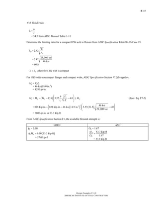 F-35
Design Examples V14.0
AMERICAN INSTITUTE OF STEEL CONSTRUCTION
Web Slenderness
λ =
h
t
= 54.5 from AISC Manual Table 1-11
Determine the limiting ratio for a compact HSS web in flexure from AISC Specification Table B4.1b Case 19.
λp = 2.42
y
E
F
=
29,000 ksi
2.42
46 ksi
= 60.8
pλ < λ ; therefore, the web is compact
For HSS with noncompact flanges and compact webs, AISC Specification Section F7.2(b) applies.
Mp = FyZx
= 46 ksi(18.0 in.3
)
= 828 kip-in.
Mn = ( ) 3.57 4.0
y
p p y p
f
Fb
M M F S M
t E
⎛ ⎞
− − − ≤⎜ ⎟⎜ ⎟
⎝ ⎠
(Spec. Eq. F7-2)
= ( ) ( )3 46 ksi
828 kip-in. 828 kip-in. 46 ksi 14.9 in. 3.57 31.5 4.0
29,000 ksi
⎛ ⎞
⎡ ⎤− − −⎜ ⎟⎣ ⎦⎜ ⎟
⎝ ⎠
= 760 kip-in. or 63.3 kip-ft
From AISC Specification Section F1, the available flexural strength is:
LRFD ASD
φb = 0.90 Ωb = 1.67
( )0.90 63.3 kip-ftb nMφ =
= 57.0 kip-ft
63.3 kip-ft
1.67
n
b
M
=
Ω
= 37.9 kip-ft
Return to Table of Contents
 