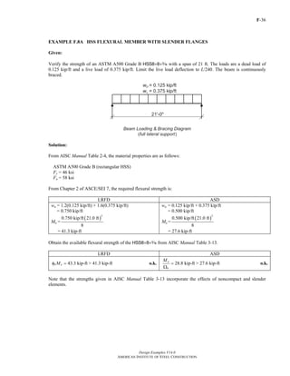 F-36
Design Examples V14.0
AMERICAN INSTITUTE OF STEEL CONSTRUCTION
EXAMPLE F.8A HSS FLEXURAL MEMBER WITH SLENDER FLANGES
Given:
Verify the strength of an ASTM A500 Grade B HSS8×8×x with a span of 21 ft. The loads are a dead load of
0.125 kip/ft and a live load of 0.375 kip/ft. Limit the live load deflection to L/240. The beam is continuously
braced.
Solution:
From AISC Manual Table 2-4, the material properties are as follows:
ASTM A500 Grade B (rectangular HSS)
Fy = 46 ksi
Fu = 58 ksi
From Chapter 2 of ASCE/SEI 7, the required flexural strength is:
LRFD ASD
wu = 1.2(0.125 kip/ft) + 1.6(0.375 kip/ft)
= 0.750 kip/ft
Mu =
( )
2
0.750 kip/ft 21.0 ft
8
= 41.3 kip-ft
wa = 0.125 kip/ft + 0.375 kip/ft
= 0.500 kip/ft
Ma =
( )
2
0.500 kip/ft 21.0 ft
8
= 27.6 kip-ft
Obtain the available flexural strength of the HSS8×8×x from AISC Manual Table 3-13.
LRFD ASD
43.3 kip-ftb nMφ = > 41.3 kip-ft o.k. 28.8 kip-ft
n
b
M
=
Ω
> 27.6 kip-ft o.k.
Note that the strengths given in AISC Manual Table 3-13 incorporate the effects of noncompact and slender
elements.
Return to Table of Contents
 