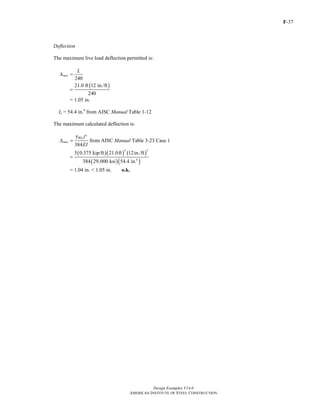 F-37
Design Examples V14.0
AMERICAN INSTITUTE OF STEEL CONSTRUCTION
Deflection
The maximum live load deflection permitted is:
240
max
L
Δ =
( )21.0 ft 12 in./ft
240
=
= 1.05 in.
Ix = 54.4 in.4
from AISC Manual Table 1-12
The maximum calculated deflection is:
4
5
384
L
max
w l
EI
Δ = from AISC Manual Table 3-23 Case 1
( )( ) ( )
( )( )
4 3
4
5 0.375 kip/ft 21.0ft 12in./ft
384 29,000 ksi 54.4 in.
=
= 1.04 in. < 1.05 in. o.k.
Return to Table of Contents
 