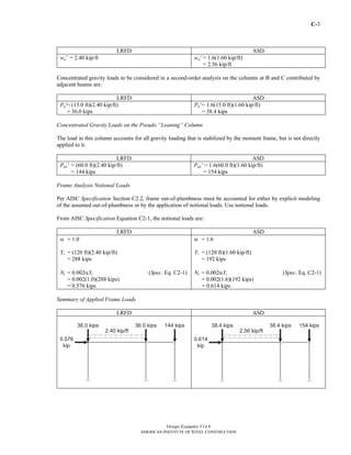 C-3
Design Examples V14.0
AMERICAN INSTITUTE OF STEEL CONSTRUCTION
LRFD ASD
wu' = 2.40 kip/ft wa' = 1.6(1.60 kip/ft)
= 2.56 kip/ft
Concentrated gravity loads to be considered in a second-order analysis on the columns at B and C contributed by
adjacent beams are:
LRFD ASD
Pu'= (15.0 ft)(2.40 kip/ft)
= 36.0 kips
Pa' = 1.6(15.0 ft)(1.60 kip/ft)
= 38.4 kips
Concentrated Gravity Loads on the Pseudo “Leaning” Column
The load in this column accounts for all gravity loading that is stabilized by the moment frame, but is not directly
applied to it.
LRFD ASD
PuL' = (60.0 ft)(2.40 kip/ft)
= 144 kips
PaL' = 1.6(60.0 ft)(1.60 kip/ft)
= 154 kips
Frame Analysis Notional Loads
Per AISC Specification Section C2.2, frame out-of-plumbness must be accounted for either by explicit modeling
of the assumed out-of-plumbness or by the application of notional loads. Use notional loads.
From AISC Specification Equation C2-1, the notional loads are:
LRFD ASD
α = 1.0
Yi = (120 ft)(2.40 kip/ft)
= 288 kips
Ni = 0.002αYi (Spec. Eq. C2-1)
= 0.002(1.0)(288 kips)
= 0.576 kips
α = 1.6
Yi = (120 ft)(1.60 kip/ft)
= 192 kips
Ni = 0.002αYi (Spec. Eq. C2-1)
= 0.002(1.6)(192 kips)
= 0.614 kips
Summary of Applied Frame Loads
LRFD ASD
Return to Table of Contents
 