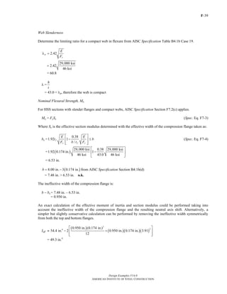F-39
Design Examples V14.0
AMERICAN INSTITUTE OF STEEL CONSTRUCTION
Web Slenderness
Determine the limiting ratio for a compact web in flexure from AISC Specification Table B4.1b Case 19.
2.42p
y
E
F
λ =
29,000 ksi
2.42
46 ksi
=
= 60.8
λ =
h
t
= 43.0 < λp, therefore the web is compact
Nominal Flexural Strength, Mn
For HSS sections with slender flanges and compact webs, AISC Specification Section F7.2(c) applies.
Mn = FySe (Spec. Eq. F7-3)
Where Se is the effective section modulus determined with the effective width of the compression flange taken as:
be =
0.38
1.92 1
/
f
y f y
E E
t b
F b t F
⎡ ⎤
− ≤⎢ ⎥
⎢ ⎥⎣ ⎦
(Spec. Eq. F7-4)
= ( )
29,000 ksi 0.38 29,000 ksi
1.92 0.174 in. 1
46 ksi 43.0 46 ksi
⎡ ⎤
−⎢ ⎥
⎣ ⎦
= 6.53 in.
( )8.00 in. 3 0.174 in.b = − from AISC Specification Section B4.1b(d)
= 7.48 in. > 6.53 in. o.k.
The ineffective width of the compression flange is:
b − be = 7.48 in. – 6.53 in.
= 0.950 in.
An exact calculation of the effective moment of inertia and section modulus could be performed taking into
account the ineffective width of the compression flange and the resulting neutral axis shift. Alternatively, a
simpler but slightly conservative calculation can be performed by removing the ineffective width symmetrically
from both the top and bottom flanges.
Ieff ≈
( )
( )( )( )
3
24 0.950 in. (0.174 in.)
54.4 in. 2 0.950 in. 0.174 in. 3.91
12
⎡ ⎤
− +⎢ ⎥
⎢ ⎥⎣ ⎦
= 49.3 in.4
Return to Table of Contents
 