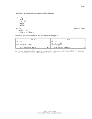 F-40
Design Examples V14.0
AMERICAN INSTITUTE OF STEEL CONSTRUCTION
The effective section modulus can now be calculated as follows:
/ 2
eff
e
I
S
d
=
4
49.3 in.
8.00 in./ 2
=
= 12.3 in.3
Mn = Fy Se (Spec. Eq. F7-3)
= 46 ksi(12.3 in.3
)
= 566 kip-in. or 47.2 kip-ft
From AISC Specification Section F1, the available flexural strength is:
LRFD ASD
0.90bφ = 1.67bΩ =
( )0.90 47.2 kip-ftb nMφ =
47.2 kip-ft
1.67
n
b
M
=
Ω
= 42.5 kip-ft > 41.3 kip-ft o.k. = 28.3 kip-ft > 27.6 kip-ft o.k.
Note that the calculated available strengths are somewhat lower than those in AISC Manual Table 3-13 due to the
use of the conservative calculation of the effective section modulus.
Return to Table of Contents
 