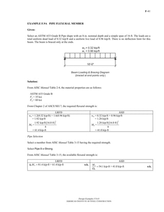 F-41
Design Examples V14.0
AMERICAN INSTITUTE OF STEEL CONSTRUCTION
EXAMPLE F.9A PIPE FLEXURAL MEMBER
Given:
Select an ASTM A53 Grade B Pipe shape with an 8-in. nominal depth and a simple span of 16 ft. The loads are a
total uniform dead load of 0.32 kip/ft and a uniform live load of 0.96 kip/ft. There is no deflection limit for this
beam. The beam is braced only at the ends.
Solution:
From AISC Manual Table 2-4, the material properties are as follows:
ASTM A53 Grade B
Fy = 35 ksi
Fu = 60 ksi
From Chapter 2 of ASCE/SEI 7, the required flexural strength is:
LRFD ASD
wu = 1.2(0.32 kip/ft) + 1.6(0.96 kip/ft)
= 1.92 kip/ft
Mu =
( )
2
1.92 kip/ft 16.0 ft
8
= 61.4 kip-ft
wa = 0.32 kip/ft + 0.96 kip/ft
= 1.28 kip/ft
Ma =
( )
2
1.28 kip/ft 16.0 ft
8
= 41.0 kip-ft
Pipe Selection
Select a member from AISC Manual Table 3-15 having the required strength.
Select Pipe 8 x-Strong.
From AISC Manual Table 3-15, the available flexural strength is:
LRFD ASD
81.4 kip-ftb nMφ = > 61.4 kip-ft o.k.
54.1 kip-ftn
b
M
=
Ω
> 41.0 kip-ft o.k.
Return to Table of Contents
 