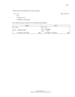 F-43
Design Examples V14.0
AMERICAN INSTITUTE OF STEEL CONSTRUCTION
Nominal Flexural Strength Based on Flexural Yielding
n pM M= (Spec. Eq. F8-1)
y xF Z=
( )3
35 ksi 31.0 in.=
1,090 kip-in. or 90.4 kip-ft=
From AISC Specification Section F1, the available flexural strength is:
LRFD ASD
0.90bφ = 1.67bΩ =
( )0.90 90.4 kip-ftb nMφ =
90.4 kip-ft
1.67
n
b
M
=
Ω
81.4 kip-ft 61.4 kip-ft= > o.k. 54.1 kip-ft 41.0 kip-ft= > o.k.
Return to Table of Contents
 