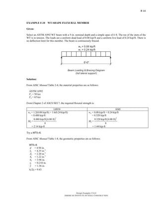F-44
Design Examples V14.0
AMERICAN INSTITUTE OF STEEL CONSTRUCTION
EXAMPLE F.10 WT-SHAPE FLEXURAL MEMBER
Given:
Select an ASTM A992 WT beam with a 5-in. nominal depth and a simple span of 6 ft. The toe of the stem of the
WT is in tension. The loads are a uniform dead load of 0.08 kip/ft and a uniform live load of 0.24 kip/ft. There is
no deflection limit for this member. The beam is continuously braced.
Solution:
From AISC Manual Table 2-4, the material properties are as follows:
ASTM A992
Fy = 50 ksi
Fu = 65 ksi
From Chapter 2 of ASCE/SEI 7, the required flexural strength is:
LRFD ASD
wu = 1.2(0.08 kip/ft) + 1.6(0.24 kip/ft)
= 0.480 kip/ft
Mu =
( )
2
0.480 kip/ft 6.00 ft
8
= 2.16 kip-ft
wa = 0.08 kip/ft + 0.24 kip/ft
= 0.320 kip/ft
Ma =
( )
2
0.320 kip/ft 6.00 ft
8
= 1.44 kip-ft
Try a WT5×6.
From AISC Manual Table 1-8, the geometric properties are as follows:
WT5×6
d = 4.94 in.
Ix = 4.35 in.4
Zx = 2.20 in.3
Sx = 1.22 in.3
bf = 3.96 in.
tf = 0.210 in.
y = 1.36 in.
bf/2tf = 9.43
Return to Table of Contents
 