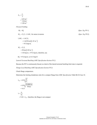 F-45
Design Examples V14.0
AMERICAN INSTITUTE OF STEEL CONSTRUCTION
x
xc
I
S
y
=
4
4.35 in.
1.36 in.
=
= 3.20 in.3
Flexural Yielding
Mn = Mp (Spec. Eq. F9-1)
1.6 for stems in tensionp y x yM F Z M= ≤ (Spec. Eq. F9-2)
1.6 1.6y y xM F S=
( )( )3
1.6 50 ksi 1.22 in.=
= 97.6 kip-in.
p y xM F Z=
( )3
50 ksi 2.20 in.=
110 kip-in. 97.6 kip-in.,= > therefore, use
Mp = 97.6 kip-in. or 8.13 kip-ft
Lateral-Torsional Buckling (AISC Specification Section F9.2)
Because the WT is continuously braced, no check of the lateral-torsional buckling limit state is required.
Flange Local Buckling (AISC Specification Section F9.3)
Check flange compactness.
Determine the limiting slenderness ratio for a compact flange from AISC Specification Table B4.1b Case 10.
y
0.38pf
E
F
λ =
29,000 ksi
0.38
50 ksi
=
= 9.15
2
f
f
b
t
λ =
9.43 pf= > λ ; therefore, the flange is not compact
Return to Table of Contents
 