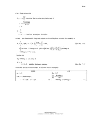 F-46
Design Examples V14.0
AMERICAN INSTITUTE OF STEEL CONSTRUCTION
Check flange slenderness.
y
1.0rf
E
F
λ = from AISC Specification Table B4.1b Case 10
29,000 ksi
1.0
50 ksi
=
= 24.1
2
f
f
b
t
λ =
9.43 rf= < λ ; therefore, the flange is not slender
For a WT with a noncompact flange, the nominal flexural strength due to flange local buckling is:
Mn = ( )0.7
pf
p p y xc
rf pf
M M F S
⎡ ⎤⎛ ⎞λ − λ
− −⎢ ⎥⎜ ⎟
λ − λ⎢ ⎥⎝ ⎠⎣ ⎦
< 1.6My (Spec. Eq. F9-6)
= ( )( )3 9.43 9.15
110 kip-in. 110 kip-in. 0.7 50 ksi 3.20 in.
24.1 9.15
⎧ − ⎫⎛ ⎞⎡ ⎤− −⎨ ⎬⎜ ⎟⎣ ⎦ −⎝ ⎠⎩ ⎭
< 97.6 kip-in.
= 110 kip-in. > 97.6 kip-in.
Therefore use:
Mn = 97.6 kip-in. or 8.13 kip-ft
Mn = Mp
= 8.13 kip-ft yielding limit state controls (Spec. Eq. F9-1)
From AISC Specification Section F1, the available flexural strength is:
LRFD ASD
0.90bφ = 1.67bΩ =
( )0.90 8.13 kip-ftb nMφ =
8.13 kip-ft
1.67
n
b
M
=
Ω
7.32 kip-ft 2.16 kip-ft= > o.k. 4.87 kip-ft 1.44 kip-ft= > o.k.
Return to Table of Contents
 