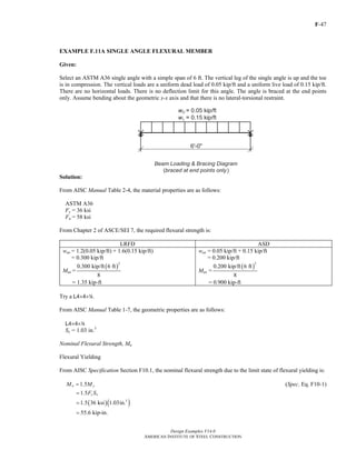 F-47
Design Examples V14.0
AMERICAN INSTITUTE OF STEEL CONSTRUCTION
EXAMPLE F.11A SINGLE ANGLE FLEXURAL MEMBER
Given:
Select an ASTM A36 single angle with a simple span of 6 ft. The vertical leg of the single angle is up and the toe
is in compression. The vertical loads are a uniform dead load of 0.05 kip/ft and a uniform live load of 0.15 kip/ft.
There are no horizontal loads. There is no deflection limit for this angle. The angle is braced at the end points
only. Assume bending about the geometric x-x axis and that there is no lateral-torsional restraint.
Solution:
From AISC Manual Table 2-4, the material properties are as follows:
ASTM A36
Fy = 36 ksi
Fu = 58 ksi
From Chapter 2 of ASCE/SEI 7, the required flexural strength is:
LRFD ASD
wux = 1.2(0.05 kip/ft) + 1.6(0.15 kip/ft)
= 0.300 kip/ft
Mux =
( )
2
0.300 kip/ft 6 ft
8
= 1.35 kip-ft
wax = 0.05 kip/ft + 0.15 kip/ft
= 0.200 kip/ft
Max =
( )
2
0.200 kip/ft 6 ft
8
= 0.900 kip-ft
Try a L4×4×4.
From AISC Manual Table 1-7, the geometric properties are as follows:
L4×4×4
Sx = 1.03 in.3
Nominal Flexural Strength, Mn
Flexural Yielding
From AISC Specification Section F10.1, the nominal flexural strength due to the limit state of flexural yielding is:
1.5n yM M= (Spec. Eq. F10-1)
1.5 y xF S=
( )( )3
1.5 36 ksi 1.03in.=
55.6 kip-in.=
Return to Table of Contents
 