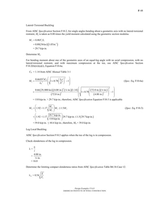 F-48
Design Examples V14.0
AMERICAN INSTITUTE OF STEEL CONSTRUCTION
Lateral-Torsional Buckling
From AISC Specification Section F10.2, for single angles bending about a geometric axis with no lateral-torsional
restraint, My is taken as 0.80 times the yield moment calculated using the geometric section modulus.
0.80y y xM F S=
( )( )3
0.80 36ksi 1.03in.=
= 29.7 kip-in.
Determine Me.
For bending moment about one of the geometric axes of an equal-leg angle with no axial compression, with no
lateral-torsional restraint, and with maximum compression at the toe, use AISC Specification Section
F10.2(b)(iii)(a)(i), Equation F10-6a.
Cb = 1.14 from AISC Manual Table 3-1
24
2 2
0.66
1 0.78 1
b b
e
b
Eb tC L t
M
L b
⎛ ⎞⎛ ⎞⎜ ⎟= + −⎜ ⎟⎜ ⎟⎝ ⎠⎝ ⎠
(Spec. Eq. F10-6a)
( )( ) ( )( )
( )
( )( )
( )
24
2 2
0.66 29,000 ksi 4.00 in. in. 1.14 72.0 in. in.
1 0.78 1
72.0 in. 4.00 in.
⎛ ⎞⎛ ⎞⎜ ⎟⎜ ⎟= + −⎜ ⎟⎜ ⎟⎜ ⎟⎝ ⎠⎝ ⎠
4 4
= 110 kip-in. > 29.7 kip-in.; therefore, AISC Specification Equation F10-3 is applicable
1.92 1.17 1.5
y
n y y
e
M
M M M
M
⎛ ⎞
= − ≤⎜ ⎟⎜ ⎟
⎝ ⎠
(Spec. Eq. F10-3)
( )
29.7 kip-in.
1.92 1.17 29.7 kip-in. 1.5 29.7kip-in.
110 kip-in.
⎛ ⎞
= − ≤⎜ ⎟⎜ ⎟
⎝ ⎠
=39.0 kip-in. ≤ 44.6 kip-in.; therefore, Mn = 39.0 kip-in.
Leg Local Buckling
AISC Specification Section F10.3 applies when the toe of the leg is in compression.
Check slenderness of the leg in compression.
=
b
t
λ
4.00 in.
=
in.4
= 16.0
Determine the limiting compact slenderness ratios from AISC Specification Table B4.1b Case 12.
= 0.54p
y
E
F
λ
Return to Table of Contents
 