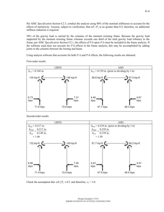 C-4
Design Examples V14.0
AMERICAN INSTITUTE OF STEEL CONSTRUCTION
Per AISC Specification Section C2.3, conduct the analysis using 80% of the nominal stiffnesses to account for the
effects of inelasticity. Assume, subject to verification, that αPr /Py is no greater than 0.5; therefore, no additional
stiffness reduction is required.
50% of the gravity load is carried by the columns of the moment resisting frame. Because the gravity load
supported by the moment resisting frame columns exceeds one third of the total gravity load tributary to the
frame, per AISC Specification Section C2.1, the effects of P-δ upon P-Δ must be included in the frame analysis. If
the software used does not account for P-δ effects in the frame analysis, this may be accomplished by adding
joints to the columns between the footing and beam.
Using analysis software that accounts for both P-Δ and P-δ effects, the following results are obtained:
First-order results
LRFD ASD
Δ1st = 0.149 in. Δ1st = 0.159 in. (prior to dividing by 1.6)
Second-order results
LRFD ASD
Δ2nd = 0.217 in.
2
1
0.217 in.
0.149 in.
nd
st
Δ
=
Δ
= 1.46
Δ2nd = 0.239 in. (prior to dividing by 1.6)
2
1
0.239 in.
0.159 in.
nd
st
Δ
=
Δ
= 1.50
Check the assumption that 0.5r yP Pα ≤ and therefore, τb = 1.0:
Return to Table of Contents
 