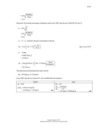 F-49
Design Examples V14.0
AMERICAN INSTITUTE OF STEEL CONSTRUCTION
29,000ksi
= 0.54
36ksi
= 15.3
Determine the limiting noncompact slenderness ratios from AISC Specification Table B4.1b Case 12.
= 0.91r
y
E
F
λ
29,000 ksi
= 0.91
36 ksi
= 25.8
< < , therefore, the leg is noncompact in flexurep rλ λ λ
= 2.43 1.72
y
n y c
Fb
M F S
t E
⎛ ⎞⎛ ⎞
−⎜ ⎟⎜ ⎟⎜ ⎟⎝ ⎠⎝ ⎠
(Spec. Eq. F10-7)
= 0.80c xS S
= ( )3
0.80 1.03in.
= 0.824 in.3
( )3 36 ksi
= 36ksi 0.824 in. 2.43 1.72(16.0)
29,000 ksi
nM
⎛ ⎞
−⎜ ⎟⎜ ⎟
⎝ ⎠
= 43.3 kip-in.
The lateral-torsional buckling limit state controls.
Mn = 39.0 kip-in. or 3.25 kip-ft
From AISC Specification Section F1, the available flexural strength is:
LRFD ASD
0.90bφ = 1.67bΩ =
( )0.90 3.25 kip-ftb nMφ =
= 2.93 kip-ft > 1.35 kip-ft o.k.
3.25kip-ft
1.67
n
b
M
=
Ω
= 1.95 kip-ft > 0.900 kip-ft o.k.
Return to Table of Contents
 