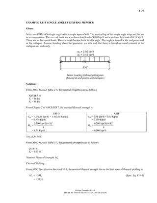 F-50
Design Examples V14.0
AMERICAN INSTITUTE OF STEEL CONSTRUCTION
EXAMPLE F.11B SINGLE ANGLE FLEXURAL MEMBER
Given:
Select an ASTM A36 single angle with a simple span of 6 ft. The vertical leg of the single angle is up and the toe
is in compression. The vertical loads are a uniform dead load of 0.05 kip/ft and a uniform live load of 0.15 kip/ft.
There are no horizontal loads. There is no deflection limit for this angle. The angle is braced at the end points and
at the midspan. Assume bending about the geometric x-x axis and that there is lateral-torsional restraint at the
midspan and ends only.
Solution:
From AISC Manual Table 2-4, the material properties are as follows:
ASTM A36
Fy = 36 ksi
Fu = 58 ksi
From Chapter 2 of ASCE/SEI 7, the required flexural strength is:
LRFD ASD
wux = 1.2(0.05 kip/ft) + 1.6(0.15 kip/ft)
= 0.300 kip/ft
Mux =
( )
2
0.300 kip/ft 6 ft
8
= 1.35 kip-ft
wax = 0.05 kip/ft + 0.15 kip/ft
= 0.200 kip/ft
Max =
( )
2
0.200 kip/ft 6 ft
8
= 0.900 kip-ft
Try a L4×4×4.
From AISC Manual Table 1-7, the geometric properties are as follows:
L4×4×4
Sx = 1.03 in.3
Nominal Flexural Strength, Mn
Flexural Yielding
From AISC Specification Section F10.1, the nominal flexural strength due to the limit state of flexural yielding is:
1.5n yM M= (Spec. Eq. F10-1)
1.5 y xF S=
Return to Table of Contents
 