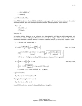 F-51
Design Examples V14.0
AMERICAN INSTITUTE OF STEEL CONSTRUCTION
( )( )3
1.5 36 ksi 1.03in.=
55.6 kip-in.=
Lateral-Torsional Buckling
From AISC Specification Section F10.2(b)(iii)(b), for single angles with lateral-torsional restraint at the point of
maximum moment, My is taken as the yield moment calculated using the geometric section modulus.
y y xM F S=
( )3
36ksi 1.03in.=
= 37.1 kip-in.
Determine Me.
For bending moment about one of the geometric axes of an equal-leg angle with no axial compression, with
lateral-torsional restraint at the point of maximum moment only (at midspan in this case), and with maximum
compression at the toe, Me shall be taken as 1.25 times Me computed using AISC Specification Equation F10-6a.
Cb = 1.30 from AISC Manual Table 3-1
24
2 2
0.66
1.25 1 0.78 1
b b
e
b
Eb tC L t
M
L b
⎛ ⎞⎛ ⎞ ⎛ ⎞⎜ ⎟= + −⎜ ⎟ ⎜ ⎟⎜ ⎟⎝ ⎠⎝ ⎠⎝ ⎠
(Spec. Eq. F10-6a)
( )( ) ( )( )
( )
( )( )
( )
24
2 2
0.66 29,000 ksi 4.00 in. in. 1.30 36.0 in. in.
1.25 1 0.78 1
36.0 in. 4.00 in.
⎛ ⎞⎡ ⎤ ⎛ ⎞⎜ ⎟⎜ ⎟= + −⎢ ⎥⎜ ⎟⎜ ⎟⎢ ⎥⎜ ⎟⎣ ⎦ ⎝ ⎠⎝ ⎠
4 4
= 179 kip-in. > 37.1 kip-in., therefore, AISC Specification Equation F10-3 is applicable
1.92 1.17 1.5
y
n y y
e
M
M M M
M
⎛ ⎞
= − ≤⎜ ⎟⎜ ⎟
⎝ ⎠
(Spec. Eq. F10-3)
( )
37.1 kip-in.
1.92 1.17 37.1 kip-in. 1.5 37.1kip-in.
179 kip-in.
⎛ ⎞
= − ≤⎜ ⎟⎜ ⎟
⎝ ⎠
=51.5 kip-in. ≤ 55.7 kip-in., therefore, Mn = 51.5 kip-in.
Leg Local Buckling
Mn = 43.3 kip-in. from Example F.11A.
The leg local buckling limit state controls.
Mn = 43.3 kip-in. or 3.61 kip-ft
From AISC Specification Section F1, the available flexural strength is:
Return to Table of Contents
 