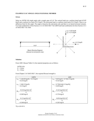 F-53
Design Examples V14.0
AMERICAN INSTITUTE OF STEEL CONSTRUCTION
EXAMPLE F.11C SINGLE ANGLE FLEXURAL MEMBER
Given:
Select an ASTM A36 single angle with a simple span of 6 ft. The vertical loads are a uniform dead load of 0.05
kip/ft and a uniform live load of 0.15 kip/ft. The horizontal load is a uniform wind load of 0.12 kip/ft. There is no
deflection limit for this angle. The angle is braced at the end points only and there is no lateral-torsional restraint.
Use load combination 4 from Section 2.3.2 of ASCE/SEI 7 for LRFD and load combination 6a from Section 2.4.1
of ASCE/SEI 7 for ASD.
Solution:
From AISC Manual Table 2-4, the material properties are as follows:
ASTM A36
Fy = 36 ksi
Fu = 58 ksi
From Chapter 2 of ASCE/SEI 7, the required flexural strength is:
LRFD ASD
wux = 1.2(0.05 kip/ft) + 0.15 kip/ft
= 0.210 kip/ft
wuy = 1.0(0.12 kip/ft)
= 0.12 kip/ft
Mux =
( )
2
0.210 kip/ft 6 ft
8
= 0.945 kip-ft
Muy =
( )
2
0.12 kip/ft 6 ft
8
= 0.540 kip-ft
wax = 0.05 kip/ft + 0.75(0.15 kip/ft)
= 0.163 kip/ft
way = 0.75[(0.6)(0.12 kip/ft)]
= 0.054 kip/ft
Max =
( )
2
0.163 kip/ft 6 ft
8
= 0.734 kip-ft
May =
( )
2
0.054 kip/ft 6 ft
8
= 0.243 kip-ft
Try a L4×4×4.
Return to Table of Contents
 