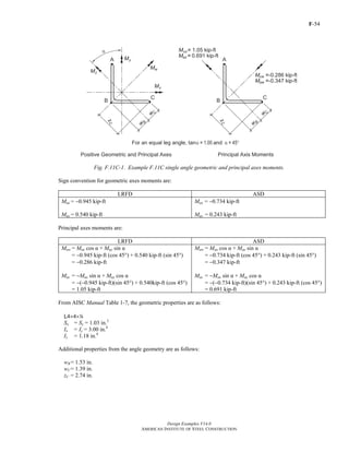 F-54
Design Examples V14.0
AMERICAN INSTITUTE OF STEEL CONSTRUCTION
Fig. F.11C-1. Example F.11C single angle geometric and principal axes moments.
Sign convention for geometric axes moments are:
LRFD ASD
Mux = −0.945 kip-ft
Muy = 0.540 kip-ft
Max = −0.734 kip-ft
May = 0.243 kip-ft
Principal axes moments are:
LRFD ASD
Muw = Mux cos α + Muy sin α
= −0.945 kip-ft (cos 45°) + 0.540 kip-ft (sin 45°)
= −0.286 kip-ft
Muz = −Mux sin α + Muy cos α
= −(−0.945 kip-ft)(sin 45°) + 0.540kip-ft (cos 45°)
= 1.05 kip-ft
Maw = Max cos α + May sin α
= −0.734 kip-ft (cos 45°) + 0.243 kip-ft (sin 45°)
= −0.347 kip-ft
Maz = −Max sin α + May cos α
= −(−0.734 kip-ft)(sin 45°) + 0.243 kip-ft (cos 45°)
= 0.691 kip-ft
From AISC Manual Table 1-7, the geometric properties are as follows:
L4×4×4
Sx = Sy = 1.03 in.3
Ix = Iy = 3.00 in.4
Iz = 1.18 in.4
Additional properties from the angle geometry are as follows:
wB= 1.53 in.
wC= 1.39 in.
zC = 2.74 in.
Return to Table of Contents
 