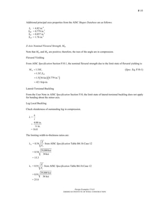 F-55
Design Examples V14.0
AMERICAN INSTITUTE OF STEEL CONSTRUCTION
Additional principal axes properties from the AISC Shapes Database are as follows:
Iw = 4.82 in.4
SzB = 0.779 in.3
SzC = 0.857 in.3
SwC = 1.76 in.3
Z-Axis Nominal Flexural Strength, Mnz
Note that Muz and Maz are positive; therefore, the toes of the angle are in compression.
Flexural Yielding
From AISC Specification Section F10.1, the nominal flexural strength due to the limit state of flexural yielding is:
1.5nz yM M= (Spec. Eq. F10-1)
1.5 y zBF S=
( )( )3
1.5 36 ksi 0.779 in.=
42.1 kip-in.=
Lateral-Torsional Buckling
From the User Note in AISC Specification Section F10, the limit state of lateral-torsional buckling does not apply
for bending about the minor axis.
Leg Local Buckling
Check slenderness of outstanding leg in compression.
=
b
t
λ
4.00 in.
=
in.4
= 16.0
The limiting width-to-thickness ratios are:
= 0.54p
y
E
F
λ from AISC Specification Table B4.1b Case 12
29,000ksi
= 0.54
36ksi
= 15.3
= 0.91r
y
E
F
λ from AISC Specification Table B4.1b Case 12
29,000 ksi
= 0.91
36 ksi
= 25.8
Return to Table of Contents
 