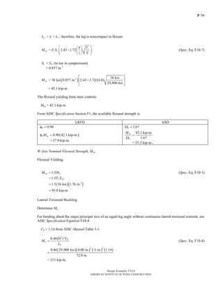 F-56
Design Examples V14.0
AMERICAN INSTITUTE OF STEEL CONSTRUCTION
< < , therefore, the leg is noncompact in flexurep rλ λ λ
= 2.43 1.72
y
nz y c
Fb
M F S
t E
⎛ ⎞⎛ ⎞
−⎜ ⎟⎜ ⎟⎜ ⎟⎝ ⎠⎝ ⎠
(Spec. Eq. F10-7)
=c zCS S (to toe in compression)
= 0.857 in.3
( )3 36 ksi
= 36 ksi 0.857 in. 2.43 1.72(16.0)
29,000 ksi
nzM
⎡ ⎤
−⎢ ⎥
⎣ ⎦
= 45.1 kip-in.
The flexural yielding limit state controls.
Mnz = 42.1 kip-in.
From AISC Specification Section F1, the available flexural strength is:
LRFD ASD
0.90bφ = 1.67bΩ =
( )0.90 42.1 kip-in.b nzMφ =
= 37.9 kip-in.
42.1 kip-in.
1.67
nz
b
M
=
Ω
= 25.2 kip-in..
W-Axis Nominal Flexural Strength, Mnw
Flexural Yielding
1.5nw yM M= (Spec. Eq. F10-1)
1.5 y wCF S=
( )( )3
1.5 36 ksi 1.76 in.=
95.0 kip-in.=
Lateral-Torsional Buckling
Determine Me.
For bending about the major principal axis of an equal-leg angle without continuous lateral-torsional restraint, use
AISC Specification Equation F10-4.
Cb = 1.14 from AISC Manual Table 3-1
2 2
0.46 b
e
b
Eb t C
M
L
= (Spec. Eq. F10-4)
( )( ) ( ) ( )
2 2
0.46 29,000 ksi 4.00 in. in. 1.14
72.0 in.
=
4
= 211 kip-in.
Return to Table of Contents
 