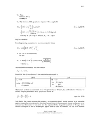 F-57
Design Examples V14.0
AMERICAN INSTITUTE OF STEEL CONSTRUCTION
My = FySwC
= 36 ksi(1.76 in.3
)
= 63.4 kip-in.
Me > My, therefore, AISC Specification Equation F10-3 is applicable
1.92 1.17 1.5
y
nw y y
e
M
M M M
M
⎛ ⎞
= − ≤⎜ ⎟⎜ ⎟
⎝ ⎠
(Spec. Eq. F10-3)
( )
63.4 kip-in.
1.92 1.17 63.4 kip-in. 1.5 63.4kip-in.
211 kip-in.
⎛ ⎞
= − ≤⎜ ⎟⎜ ⎟
⎝ ⎠
= 81.1 kip-in. ≤ 95.1 kip-in., therefore, Mnw = 81.1 kip-in.
Leg Local Buckling
From the preceding calculations, the leg is noncompact in flexure.
= 2.43 1.72
y
nw y c
Fb
M F S
t E
⎛ ⎞⎛ ⎞
−⎜ ⎟⎜ ⎟⎜ ⎟⎝ ⎠⎝ ⎠
(Spec. Eq. F10-7)
=c wCS S (to toe in compression)
= 1.76 in.3
( )3 36 ksi
= 36 ksi 1.76 in. 2.43 1.72(16.0)
29,000 ksi
nwM
⎡ ⎤
−⎢ ⎥
⎣ ⎦
= 92.5 kip-in.
The lateral-torsional buckling limit state controls.
Mnw = 81.1 kip-in.
From AISC Specification Section F1, the available flexural strength is:
LRFD ASD
0.90bφ = 1.67bΩ =
( )0.90 81.1 kip-in.b nwMφ =
= 73.0 kip-in.
81.1 kip-in.
1.67
nw
b
M
=
Ω
= 48.6 kip-in.
The moment resultant has components about both principal axes; therefore, the combined stress ratio must be
checked using the provisions of AISC Specification Section H2.
1.0
ra rbw rbz
ca cbw cbz
f f f
F F F
+ + ≤ (Spec. Eq. H2-1)
Note: Rather than convert moments into stresses, it is acceptable to simply use the moments in the interaction
equation because the section properties that would be used to convert the moments to stresses are the same in the
numerator and denominator of each term. It is also important for the designer to keep track of the signs of the
stresses at each point so that the proper sign is applied when the terms are combined. The sign of the moments
Return to Table of Contents
 