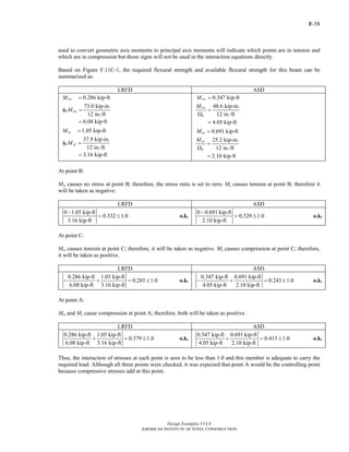 F-58
Design Examples V14.0
AMERICAN INSTITUTE OF STEEL CONSTRUCTION
used to convert geometric axis moments to principal axis moments will indicate which points are in tension and
which are in compression but those signs will not be used in the interaction equations directly.
Based on Figure F.11C-1, the required flexural strength and available flexural strength for this beam can be
summarized as:
LRFD ASD
0.286 kip-ft
73.0 kip-in.
12 in./ft
6.08 kip-ft
uw
b nw
M
M
=
φ =
=
1.05 kip-ft
37.9 kip-in.
12 in./ft
3.16 kip-ft
uz
b nz
M
M
=
φ =
=
0.347 kip-ft
48.6 kip-in.
12 in./ft
4.05 kip-ft
aw
nw
b
M
M
=
=
Ω
=
0.691 kip-ft
25.2 kip-in.
12 in./ft
2.10 kip-ft
az
nz
b
M
M
=
=
Ω
=
At point B:
Mw causes no stress at point B; therefore, the stress ratio is set to zero. Mz causes tension at point B; therefore it
will be taken as negative.
LRFD ASD
0 1.05 kip-ft
0.332 1.0
3.16 kip-ft
−
= ≤ o.k.
0 0.691 kip-ft
0.329 1.0
2.10 kip-ft
−
= ≤ o.k.
At point C:
Mw causes tension at point C; therefore, it will be taken as negative. Mz causes compression at point C; therefore,
it will be taken as positive.
LRFD ASD
0.286 kip-ft 1.05 kip-ft
0.285 1.0
6.08 kip-ft 3.16 kip-ft
− + = ≤ o.k.
0.347 kip-ft 0.691 kip-ft
0.243 1.0
4.05 kip-ft 2.10 kip-ft
− + = ≤ o.k.
At point A:
Mw and Mz cause compression at point A; therefore, both will be taken as positive.
LRFD ASD
0.286 kip-ft 1.05 kip-ft
0.379 1.0
6.08 kip-ft 3.16 kip-ft
+ = ≤ o.k.
0.347 kip-ft 0.691 kip-ft
0.415 1.0
4.05 kip-ft 2.10 kip-ft
+ = ≤ o.k.
Thus, the interaction of stresses at each point is seen to be less than 1.0 and this member is adequate to carry the
required load. Although all three points were checked, it was expected that point A would be the controlling point
because compressive stresses add at this point.
Return to Table of Contents
 