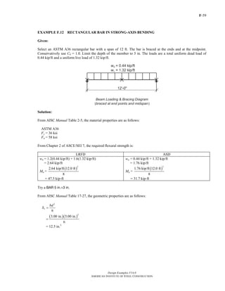 F-59
Design Examples V14.0
AMERICAN INSTITUTE OF STEEL CONSTRUCTION
EXAMPLE F.12 RECTANGULAR BAR IN STRONG-AXIS BENDING
Given:
Select an ASTM A36 rectangular bar with a span of 12 ft. The bar is braced at the ends and at the midpoint.
Conservatively use Cb = 1.0. Limit the depth of the member to 5 in. The loads are a total uniform dead load of
0.44 kip/ft and a uniform live load of 1.32 kip/ft.
Solution:
From AISC Manual Table 2-5, the material properties are as follows:
ASTM A36
Fy = 36 ksi
Fu = 58 ksi
From Chapter 2 of ASCE/SEI 7, the required flexural strength is:
LRFD ASD
wu = 1.2(0.44 kip/ft) + 1.6(1.32 kip/ft)
= 2.64 kip/ft
Mu =
( )
2
2.64 kip/ft 12.0 ft
8
= 47.5 kip-ft
wa = 0.44 kip/ft + 1.32 kip/ft
= 1.76 kip/ft
Ma =
( )
2
1.76 kip/ft 12.0 ft
8
= 31.7 kip-ft
Try a BAR 5 in.×3 in.
From AISC Manual Table 17-27, the geometric properties are as follows:
2
6
x
bd
S =
( )( )
2
3.00 in. 5.00 in.
6
=
= 12.5 in.3
Return to Table of Contents
 