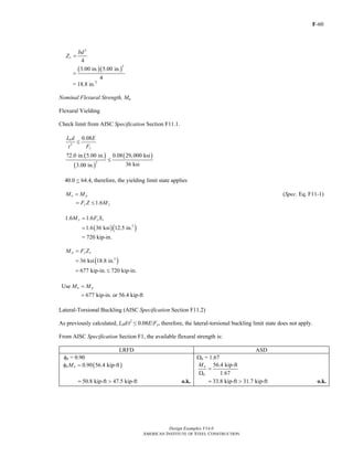 F-60
Design Examples V14.0
AMERICAN INSTITUTE OF STEEL CONSTRUCTION
2
4
x
bd
Z =
( )( )
2
3.00 in. 5.00 in.
4
=
= 18.8 in.3
Nominal Flexural Strength, Mn
Flexural Yielding
Check limit from AISC Specification Section F11.1.
2
0.08b
y
L d E
Ft
≤
( )
( )
( )
2
72.0 in. 5.00 in. 0.08 29,000 ksi
36 ksi3.00 in.
≤
40.0 < 64.4, therefore, the yielding limit state applies
n pM M= (Spec. Eq. F11-1)
1.6y yF Z M= ≤
1.6 1.6y y xM F S=
( )( )3
1.6 36 ksi 12.5 in.=
= 720 kip-in.
p y xM F Z=
( )3
36 ksi 18.8 in.=
677 kip-in. 720 kip-in.= ≤
Use
677 kip-in. or 56.4 kip-ft
n pM M=
=
Lateral-Torsional Buckling (AISC Specification Section F11.2)
As previously calculated, Lbd/t2
≤ 0.08E/Fy, therefore, the lateral-torsional buckling limit state does not apply.
From AISC Specification Section F1, the available flexural strength is:
LRFD ASD
φb = 0.90 Ωb = 1.67
( )0.90 56.4 kip-ftb nMφ = 56.4 kip-ft
1.67
n
b
M
=
Ω
50.8 kip-ft 47.5 kip-ft= > o.k. 33.8 kip-ft 31.7 kip-ft= > o.k.
Return to Table of Contents
 