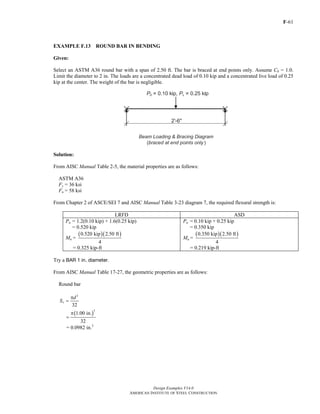 F-61
Design Examples V14.0
AMERICAN INSTITUTE OF STEEL CONSTRUCTION
EXAMPLE F.13 ROUND BAR IN BENDING
Given:
Select an ASTM A36 round bar with a span of 2.50 ft. The bar is braced at end points only. Assume Cb = 1.0.
Limit the diameter to 2 in. The loads are a concentrated dead load of 0.10 kip and a concentrated live load of 0.25
kip at the center. The weight of the bar is negligible.
Solution:
From AISC Manual Table 2-5, the material properties are as follows:
ASTM A36
Fy = 36 ksi
Fu = 58 ksi
From Chapter 2 of ASCE/SEI 7 and AISC Manual Table 3-23 diagram 7, the required flexural strength is:
LRFD ASD
Pu = 1.2(0.10 kip) + 1.6(0.25 kip)
= 0.520 kip
Mu =
( )( )0.520 kip 2.50 ft
4
= 0.325 kip-ft
Pa = 0.10 kip + 0.25 kip
= 0.350 kip
Ma =
( )( )0.350 kip 2.50 ft
4
= 0.219 kip-ft
Try a BAR 1 in. diameter.
From AISC Manual Table 17-27, the geometric properties are as follows:
Round bar
3
32
x
d
S
π
=
( )
3
1.00 in.
32
π
=
= 0.0982 in.3
Return to Table of Contents
 