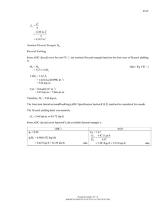 F-62
Design Examples V14.0
AMERICAN INSTITUTE OF STEEL CONSTRUCTION
3
6
x
d
Z =
( )
3
1.00 in.
6
=
= 0.167 in.3
Nominal Flexural Strength, Mn
Flexural Yielding
From AISC Specification Section F11.1, the nominal flexural strength based on the limit state of flexural yielding
is,
Mn = Mp (Spec. Eq. F11-1)
= FyZ M 1.6My
1.6My = 1.6 y xF S
= 1.6(36 ksi)(0.0982 in.3
)
= 5.66 kip-in.
FyZx = 36 ksi(0.167 in.3
)
= 6.01 kip-in. > 5.66 kip-in.
Therefore, Mn = 5.66 kip-in.
The limit state lateral-torsional buckling (AISC Specification Section F11.2) need not be considered for rounds.
The flexural yielding limit state controls.
Mn = 5.66 kip-in. or 0.472 kip-ft
From AISC Specification Section F1, the available flexural strength is:
LRFD ASD
φb = 0.90 Ωb = 1.67
φbMn = 0.90(0.472 kip-ft)
0.472 kip-ft
1.67
n
b
M
=
Ω
= 0.425 kip-ft > 0.325 kip-ft o.k. 0.283 kip-ft 0.219 kip-ft= > o.k.
Return to Table of Contents
 