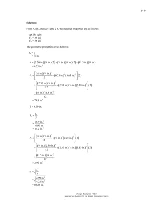 F-64
Design Examples V14.0
AMERICAN INSTITUTE OF STEEL CONSTRUCTION
Solution:
From AISC Manual Table 2-5, the material properties are as follows:
ASTM A36
Fy = 36 ksi
Fu = 58 ksi
The geometric properties are as follows:
tw = tf
= 4 in.
( )( )( ) ( )( )( ) ( )( )2.50 in. in. 2 in. in. 2 11.5 in. in.A = + +4 4 4 4
= 4.25 in.2
( )( )
( ) ( ) ( )
( )( )
( )( )( ) ( )
( )( )
3
2 2
3
2
3
4
in. in.
0.25 in. 5.63 in. 2
12
2.50 in. in.
+ 2.50 in. in. 5.88 in. 2
12
in. 11.5 in.
+
12
78.9 in.
xI
⎡ ⎤
= +⎢ ⎥
⎢ ⎥⎣ ⎦
⎡ ⎤
+⎢ ⎥
⎢ ⎥⎣ ⎦
=
4 4
4
4
4
6.00 in.y =
x
x
I
S
y
=
4
78.9 in.
6.00 in.
=
= 13.2 in.3
( )( )
( ) ( ) ( )
( )( )
( )( )( ) ( )
( )( )
3
2 2
3
2
3
4
in. in.
in. 2.25 in. 2
12
in. 2.50 in.
+ 2.50 in. in. 1.13 in. 2
12
11.5 in. in.
+
12
2.90 in.
yI
⎡ ⎤
= +⎢ ⎥
⎢ ⎥⎣ ⎦
⎡ ⎤
+⎢ ⎥
⎢ ⎥⎣ ⎦
=
4 4
4
4
4
4
y
y
I
r
A
=
4
2
2.90 in.
4.25 in.
=
= 0.826 in.
Return to Table of Contents
 