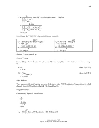 F-65
Design Examples V14.0
AMERICAN INSTITUTE OF STEEL CONSTRUCTION
1
12 1
6
f
ts
w
f f
b
r
ht
b t
≈
⎛ ⎞
+⎜ ⎟
⎝ ⎠
from AISC Specification Section F2.2 User Note
( )( )
( )( )
2.50 in.
11.5 in. in.1
12 1
6 2.50 in. in.
=
⎧ ⎫⎡ ⎤⎪ ⎪
+⎨ ⎬⎢ ⎥
⎪ ⎪⎣ ⎦⎩ ⎭
4
4
= 0.543 in.
From Chapter 2 of ASCE/SEI 7, the required flexural strength is:
LRFD ASD
wu = 1.2(0.025 kip/ft) + 1.6(0.10 kip/ft)
= 0.190 kip/ft
Mu =
( )( )
2
0.190 kip/ft 18.0 ft
8
= 7.70 kip-ft
wa = 0.025 kip/ft + 0.10 kip/ft
= 0.125 kip/ft
Ma =
( )( )
2
0.125 kip/ft 18.0 ft
8
= 5.06 kip-ft
Nominal Flexural Strength, Mn
Flexural Yielding
From AISC Specification Section F12.1, the nominal flexural strength based on the limit state of flexural yielding
is,
Fn = Fy (Spec. Eq. F12-2)
= 36 ksi
Mn = FnSmin (Spec. Eq. F12-1)
= 36 ksi(13.2 in.3
)
= 475 kip-in.
Local Buckling
There are no specific local buckling provisions for Z-shapes in the AISC Specification. Use provisions for rolled
channels from AISC Specification Table B4.1b, Cases 10 and 15.
Flange Slenderness
Conservatively neglecting the end return,
f
b
t
λ =
2.50 in.
in.
=
4
= 10.0
0.38p
y
E
F
λ = from AISC Specification Table B4.1b case 10
Return to Table of Contents
 
