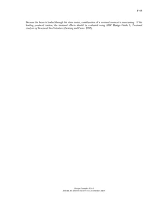 F-68
Design Examples V14.0
AMERICAN INSTITUTE OF STEEL CONSTRUCTION
Because the beam is loaded through the shear center, consideration of a torsional moment is unnecessary. If the
loading produced torsion, the torsional effects should be evaluated using AISC Design Guide 9, Torsional
Analysis of Structural Steel Members (Seaburg and Carter, 1997).
Return to Table of Contents
 