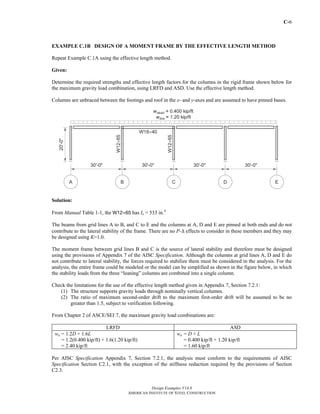 C-6
Design Examples V14.0
AMERICAN INSTITUTE OF STEEL CONSTRUCTION
EXAMPLE C.1B DESIGN OF A MOMENT FRAME BY THE EFFECTIVE LENGTH METHOD
Repeat Example C.1A using the effective length method.
Given:
Determine the required strengths and effective length factors for the columns in the rigid frame shown below for
the maximum gravity load combination, using LRFD and ASD. Use the effective length method.
Columns are unbraced between the footings and roof in the x- and y-axes and are assumed to have pinned bases.
Solution:
From Manual Table 1-1, the W12×65 has Ix = 533 in.4
The beams from grid lines A to B, and C to E and the columns at A, D and E are pinned at both ends and do not
contribute to the lateral stability of the frame. There are no P-Δ effects to consider in these members and they may
be designed using K=1.0.
The moment frame between grid lines B and C is the source of lateral stability and therefore must be designed
using the provisions of Appendix 7 of the AISC Specification. Although the columns at grid lines A, D and E do
not contribute to lateral stability, the forces required to stabilize them must be considered in the analysis. For the
analysis, the entire frame could be modeled or the model can be simplified as shown in the figure below, in which
the stability loads from the three “leaning” columns are combined into a single column.
Check the limitations for the use of the effective length method given in Appendix 7, Section 7.2.1:
(1) The structure supports gravity loads through nominally vertical columns.
(2) The ratio of maximum second-order drift to the maximum first-order drift will be assumed to be no
greater than 1.5, subject to verification following.
From Chapter 2 of ASCE/SEI 7, the maximum gravity load combinations are:
LRFD ASD
wu = 1.2D + 1.6L
= 1.2(0.400 kip/ft) + 1.6(1.20 kip/ft)
= 2.40 kip/ft
wa = D + L
= 0.400 kip/ft + 1.20 kip/ft
= 1.60 kip/ft
Per AISC Specification Appendix 7, Section 7.2.1, the analysis must conform to the requirements of AISC
Specification Section C2.1, with the exception of the stiffness reduction required by the provisions of Section
C2.3.
Return to Table of Contents
 