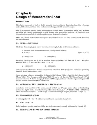 G-
Design Examples V14.0
AMERICAN INSTITUTE OF STEEL CONSTRUCTION
1
Chapter G
Design of Members for Shear
INTRODUCTION
This chapter covers webs of singly or doubly symmetric members subject to shear in the plane of the web, single
angles, HSS sections, and shear in the weak direction of singly or doubly symmetric shapes.
Most of the equations from this chapter are illustrated by example. Tables for all standard ASTM A992 W-shapes
and ASTM A36 channels are included in the AISC Manual. In the tables, where applicable, LRFD and ASD shear
information is presented side-by-side for quick selection, design and verification.
LRFD and ASD will produce identical designs for the case where the live load effect is approximately three times
the dead load effect.
G1. GENERAL PROVISIONS
The design shear strength, φvVn, and the allowable shear strength, Vn /Ωv, are determined as follows:
Vn = nominal shear strength based on shear yielding or shear buckling
0.6n y w vV F A C= (Spec. Eq. G2-1)
φv = 0.90 (LRFD) Ωv = 1.67 (ASD)
Exception: For all current ASTM A6, W, S and HP shapes except W44×230, W40×149, W36×135, W33×118,
W30×90, W24×55, W16×26 and W12×14 for Fy = 50 ksi:
φv = 1.00 (LRFD) Ωv = 1.50 (ASD)
AISC Specification Section G2 does not utilize tension field action. AISC Specification Section G3 specifically
addresses the use of tension field action.
Strong axis shear values are tabulated for W-shapes in AISC Manual Tables 3-2 and 3-6, for S-shapes in AISC
Manual Table 3-7, for C-shapes in AISC Manual Table 3-8, and for MC-shapes in AISC Manual Table 3-9. Weak
axis shear values for W-shapes, S-shapes, C-shapes and MC-shapes, and shear values for angles, rectangular HSS
and box members, and round HSS are not tabulated.
G2. MEMBERS WITH UNSTIFFENED OR STIFFENED WEBS
As indicated in the User Note of this section, virtually all W, S and HP shapes are not subject to shear buckling
and are also eligible for the more liberal safety and resistance factors, φv = 1.00 (LRFD) and Ωv = 1.50 (ASD).
This is presented in Example G.1 for a W-shape. A channel shear strength design is presented in Example G.2.
G3. TENSION FIELD ACTION
A built-up girder with a thin web and transverse stiffeners is presented in Example G.8.
G4. SINGLE ANGLES
Rolled angles are typically made from ASTM A36 steel. A single angle example is illustrated in Example G.3.
G5. RECTANGULAR HSS AND BOX-SHAPED MEMBERS
Return to Table of Contents
 