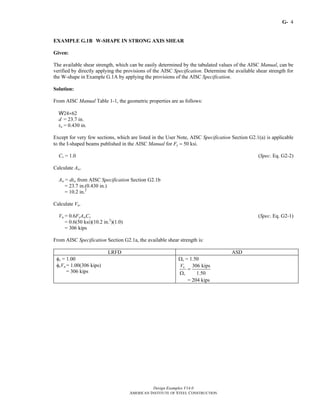 G-
Design Examples V14.0
AMERICAN INSTITUTE OF STEEL CONSTRUCTION
4
EXAMPLE G.1B W-SHAPE IN STRONG AXIS SHEAR
Given:
The available shear strength, which can be easily determined by the tabulated values of the AISC Manual, can be
verified by directly applying the provisions of the AISC Specification. Determine the available shear strength for
the W-shape in Example G.1A by applying the provisions of the AISC Specification.
Solution:
From AISC Manual Table 1-1, the geometric properties are as follows:
W24×62
d = 23.7 in.
tw = 0.430 in.
Except for very few sections, which are listed in the User Note, AISC Specification Section G2.1(a) is applicable
to the I-shaped beams published in the AISC Manual for Fy = 50 ksi.
Cv = 1.0 (Spec. Eq. G2-2)
Calculate Aw.
Aw = dtw from AISC Specification Section G2.1b
= 23.7 in.(0.430 in.)
= 10.2 in.2
Calculate Vn.
Vn = 0.6FyAwCv (Spec. Eq. G2-1)
= 0.6(50 ksi)(10.2 in.2
)(1.0)
= 306 kips
From AISC Specification Section G2.1a, the available shear strength is:
LRFD ASD
φv = 1.00
φvVn = 1.00(306 kips)
= 306 kips
Ωv = 1.50
306 kips
1.50
n
v
V
=
Ω
= 204 kips
Return to Table of Contents
 