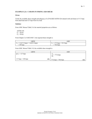 G-
Design Examples V14.0
AMERICAN INSTITUTE OF STEEL CONSTRUCTION
5
EXAMPLE G.2A C-SHAPE IN STRONG AXIS SHEAR
Given:
Verify the available shear strength and adequacy of a C15×33.9 ASTM A36 channel with end shears of 17.5 kips
from dead load and 52.5 kips from live load.
Solution:
From AISC Manual Table 2-4, the material properties are as follows:
ASTM A36
Fy = 36 ksi
Fu = 58 ksi
From Chapter 2 of ASCE/SEI 7, the required shear strength is:
LRFD ASD
Vu = 1.2(17.5 kips) + 1.6(52.5 kips)
= 105 kips
Va = 17.5 kips + 52.5 kips
= 70.0 kips
From AISC Manual Table 3-8, the available shear strength is:
LRFD ASD
φvVn = 117 kips
117 kips > 105 kips o.k.
n
v
V
Ω
= 77.6 kips
77.6 kips > 70.0 kips o.k.
Return to Table of Contents
 