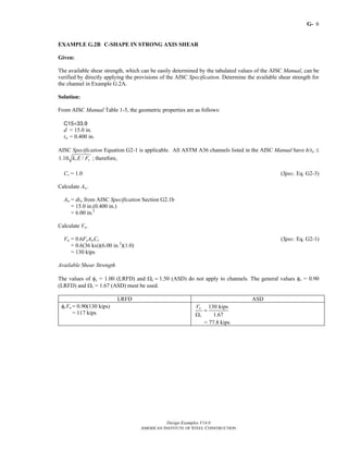 G-
Design Examples V14.0
AMERICAN INSTITUTE OF STEEL CONSTRUCTION
6
EXAMPLE G.2B C-SHAPE IN STRONG AXIS SHEAR
Given:
The available shear strength, which can be easily determined by the tabulated values of the AISC Manual, can be
verified by directly applying the provisions of the AISC Specification. Determine the available shear strength for
the channel in Example G.2A.
Solution:
From AISC Manual Table 1-5, the geometric properties are as follows:
C15×33.9
d = 15.0 in.
tw = 0.400 in.
AISC Specification Equation G2-1 is applicable. All ASTM A36 channels listed in the AISC Manual have h/tw ≤
1.10 /v yk E F ; therefore,
Cv = 1.0 (Spec. Eq. G2-3)
Calculate Aw.
Aw = dtw from AISC Specification Section G2.1b
= 15.0 in.(0.400 in.)
= 6.00 in.2
Calculate Vn.
Vn = 0.6FyAwCv (Spec. Eq. G2-1)
= 0.6(36 ksi)(6.00 in.2
)(1.0)
= 130 kips
Available Shear Strength
The values of φv = 1.00 (LRFD) and Ωv = 1.50 (ASD) do not apply to channels. The general values φv = 0.90
(LRFD) and Ωv = 1.67 (ASD) must be used.
LRFD ASD
φvVn = 0.90(130 kips)
= 117 kips
130 kips
1.67
n
v
V
=
Ω
= 77.8 kips
Return to Table of Contents
 