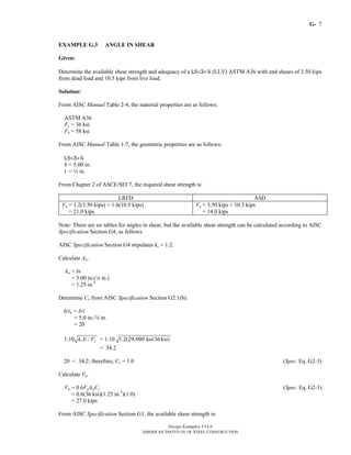 G-
Design Examples V14.0
AMERICAN INSTITUTE OF STEEL CONSTRUCTION
7
EXAMPLE G.3 ANGLE IN SHEAR
Given:
Determine the available shear strength and adequacy of a L5×3×4 (LLV) ASTM A36 with end shears of 3.50 kips
from dead load and 10.5 kips from live load.
Solution:
From AISC Manual Table 2-4, the material properties are as follows:
ASTM A36
Fy = 36 ksi
Fu = 58 ksi
From AISC Manual Table 1-7, the geometric properties are as follows:
L5×3×4
b = 5.00 in.
t = 4 in.
From Chapter 2 of ASCE/SEI 7, the required shear strength is:
LRFD ASD
Vu = 1.2(3.50 kips) + 1.6(10.5 kips)
= 21.0 kips
Va = 3.50 kips + 10.5 kips
= 14.0 kips
Note: There are no tables for angles in shear, but the available shear strength can be calculated according to AISC
Specification Section G4, as follows.
AISC Specification Section G4 stipulates kv = 1.2.
Calculate Aw.
Aw = bt
= 5.00 in.(4 in.)
= 1.25 in.2
Determine Cv from AISC Specification Section G2.1(b).
h/tw = b/t
= 5.0 in./4 in.
= 20
1.10 /v yk E F = 1.10 1.2(29,000 ksi/36ksi)
= 34.2
20 < 34.2; therefore, Cv = 1.0 (Spec. Eq. G2-3)
Calculate Vn.
Vn = 0.6FyAwCv (Spec. Eq. G2-1)
= 0.6(36 ksi)(1.25 in.2
)(1.0)
= 27.0 kips
From AISC Specification Section G1, the available shear strength is:
Return to Table of Contents
 